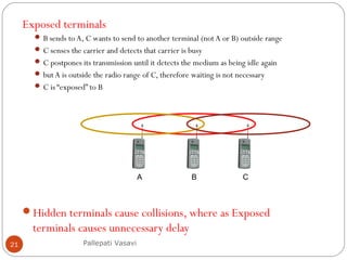 Exposed terminals
 B sends to A, C wants to send to another terminal (not A or B) outside range
 C senses the carrier and detects that carrier is busy
 C postpones its transmission until it detects the medium as being idle again
 but A is outside the radio range of C, therefore waiting is not necessary
 C is “exposed” to B
Hidden terminals cause collisions, where as Exposed
terminals causes unnecessary delay
Pallepati Vasavi21
BA C
 