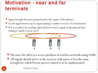 Motivation - near and far
terminals
23
 Signal strength decreases proportional to the square of the distance
 So, B’s signal drowns out A’s signal making C unable to receiveA’s transmission
 If C is an arbiter for sending rights, B drown out A’s signal on the physical layer
making C unable to hear out A.
A B C
Pallepati Vasavi
The near/far effect is a severe problem of wireless networks using CDM.
 All signals should arrive at the receiver with more or less the same
strength for which Precise power control is to be implemented.
 