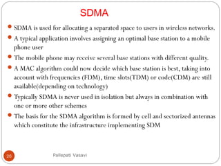 26
SDMA is used for allocating a separated space to users in wireless networks.
A typical application involves assigning an optimal base station to a mobile
phone user
The mobile phone may receive several base stations with different quality.
A MAC algorithm could now decide which base station is best, taking into
account with frequencies (FDM), time slots(TDM) or code(CDM) are still
available(depending on technology)
Typically SDMA is never used in isolation but always in combination with
one or more other schemes
The basis for the SDMA algorithm is formed by cell and sectorized antennas
which constitute the infrastructure implementing SDM
Pallepati Vasavi
SDMA
 