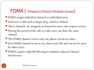 FDMA ( Frequency Division Multiple Access)
27
FDMA assigns individual channels to individual users
Each user is allocated a unique freq., band or channel
These channels are assigned on demand to users who request service
During the period of the call, no other user can share the same
channel
The FDMA channel carries only one phone circuit at a time.
If an FDMA channel is not in use, then it sits idle and can not be used
by other users.
FDMA requires tight RF filtering to minimize adjacent channel
interference
Pallepati Vasavi
 