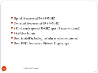 Uplink frequency:824-849MHZ
Downlink frequency:869-894MHZ
832 channels spaced 30KHZ apart(3 users/channel)
48.6 kbps bitrate
Used in AMPS(Analog cellular telephone systems)
Used FDD(Frequency Division Duplexing)
Pallepati Vasavi28
 