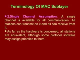 Terminology Of MAC Sublayer
2.Single Channel Assumption: A single
channel is available for all communication. All
stations can transmit on it and all can receive from
it.
As far as the hardware is concerned, all stations
are equivalent, although some protocol software
may assign priorities to them.
 