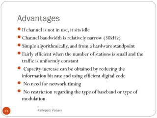 Advantages
If channel is not in use, it sits idle
Channel bandwidth is relatively narrow (30kHz)
Simple algorithmically, and from a hardware standpoint
Fairly efficient when the number of stations is small and the
traffic is uniformly constant
 Capacity increase can be obtained by reducing the
information bit rate and using efficient digital code
 No need for network timing
 No restriction regarding the type of baseband or type of
modulation
Pallepati Vasavi31
 