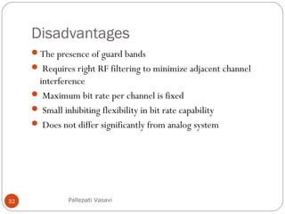 Disadvantages
The presence of guard bands
 Requires right RF filtering to minimize adjacent channel
interference
 Maximum bit rate per channel is fixed
 Small inhibiting flexibility in bit rate capability
 Does not differ significantly from analog system
Pallepati Vasavi32
 