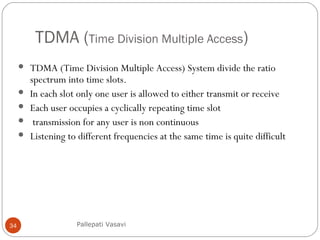 TDMA (Time Division Multiple Access)
34
 TDMA (Time Division Multiple Access) System divide the ratio
spectrum into time slots.
 In each slot only one user is allowed to either transmit or receive
 Each user occupies a cyclically repeating time slot
 transmission for any user is non continuous
 Listening to different frequencies at the same time is quite difficult
Pallepati Vasavi
 