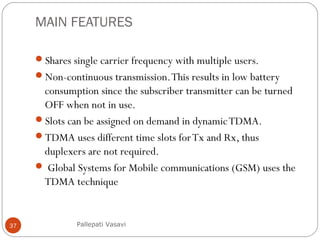MAIN FEATURES
Shares single carrier frequency with multiple users.
Non-continuous transmission.This results in low battery
consumption since the subscriber transmitter can be turned
OFF when not in use.
Slots can be assigned on demand in dynamicTDMA.
TDMA uses different time slots forTx and Rx, thus
duplexers are not required.
 Global Systems for Mobile communications (GSM) uses the
TDMA technique
Pallepati Vasavi37
 