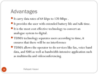 Advantages
It carry data rates of 64 kbps to 120 Mbps .
It provides the user with extended battery life and talk time.
It is the most cost effective technology to convert an
analogue system to digital.
TDMA technology separates users according to time, it
ensures that there will be no interference
TDMA allows the operator to do services like fax, voice band
data, and SMS as well as bandwidth-intensive application such
as multimedia and videoconferencing.
Pallepati Vasavi38
 
