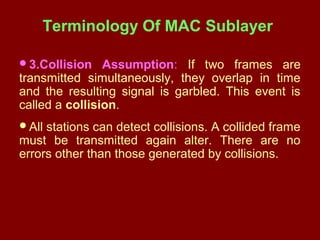 Terminology Of MAC Sublayer
3.Collision Assumption: If two frames are
transmitted simultaneously, they overlap in time
and the resulting signal is garbled. This event is
called a collision.
All stations can detect collisions. A collided frame
must be transmitted again alter. There are no
errors other than those generated by collisions.
 