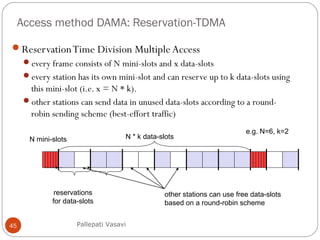 Access method DAMA: Reservation-TDMA
45
ReservationTime Division Multiple Access
every frame consists of N mini-slots and x data-slots
every station has its own mini-slot and can reserve up to k data-slots using
this mini-slot (i.e. x = N * k).
other stations can send data in unused data-slots according to a round-
robin sending scheme (best-effort traffic)
N mini-slots N * k data-slots
reservations
for data-slots
other stations can use free data-slots
based on a round-robin scheme
e.g. N=6, k=2
Pallepati Vasavi
 