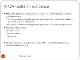 MACA - collision avoidance
46
 MACA (Multiple Access with CollisionAvoidance) uses short signaling packets for
collision avoidance
 RTS (request to send): a sender request the right to send from a receiver with a short RTS
packet before it sends a data packet
 CTS (clear to send): the receiver grants the right to send as soon as it is ready to receive
 Signaling packets contain
 sender address
 receiver address
 packet size
 Variants of this method can be found in IEEE802.11 as DFWMAC (Distributed
FoundationWireless MAC)
Pallepati Vasavi
 