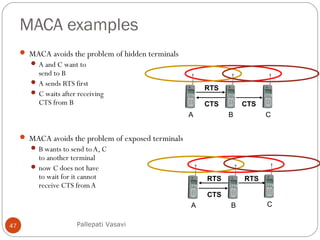 MACA examples
47
 MACA avoids the problem of hidden terminals
 A and C want to
send to B
 A sends RTS first
 C waits after receiving
CTS from B
 MACA avoids the problem of exposed terminals
 B wants to send to A, C
to another terminal
 now C does not have
to wait for it cannot
receive CTS from A
A B C
RTS
CTSCTS
A B C
RTS
CTS
RTS
Pallepati Vasavi
 