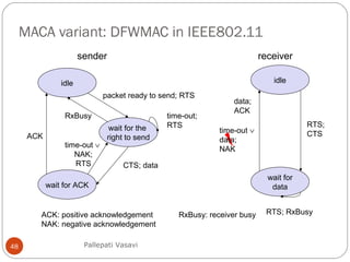 MACA variant: DFWMAC in IEEE802.11
48
idle
wait for the
right to send
wait for ACK
sender receiver
packet ready to send; RTS
time-out;
RTS
CTS; data
ACK
RxBusy
idle
wait for
data
RTS; RxBusy
RTS;
CTS
data;
ACK
time-out ∨
data;
NAK
ACK: positive acknowledgement
NAK: negative acknowledgement
RxBusy: receiver busy
time-out ∨
NAK;
RTS
Pallepati Vasavi
 