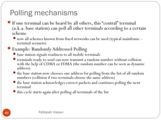 Polling mechanisms
49
If one terminal can be heard by all others, this “central” terminal
(a.k.a. base station) can poll all other terminals according to a certain
scheme
now all schemes known from fixed networks can be used (typical mainframe -
terminal scenario)
Example: RandomlyAddressed Polling
base station signals readiness to all mobile terminals
terminals ready to send can now transmit a random number without collision
with the help of CDMA or FDMA (the random number can be seen as dynamic
address)
the base station now chooses one address for polling from the list of all random
numbers (collision if two terminals choose the same address)
the base station acknowledges correct packets and continues polling the next
terminal
this cycle starts again after polling all terminals of the list
Pallepati Vasavi
 