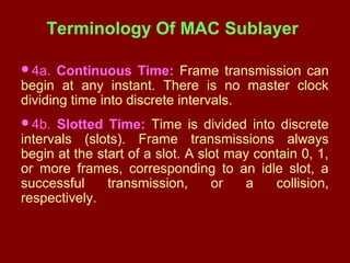 Terminology Of MAC Sublayer
4a. Continuous Time: Frame transmission can
begin at any instant. There is no master clock
dividing time into discrete intervals.
4b. Slotted Time: Time is divided into discrete
intervals (slots). Frame transmissions always
begin at the start of a slot. A slot may contain 0, 1,
or more frames, corresponding to an idle slot, a
successful transmission, or a collision,
respectively.
 