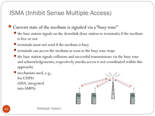 ISMA (Inhibit Sense Multiple Access)
50
Current state of the medium is signaled via a “busy tone”
the base station signals on the downlink (base station to terminals) if the medium
is free or not
terminals must not send if the medium is busy
terminals can access the medium as soon as the busy tone stops
the base station signals collisions and successful transmissions via the busy tone
and acknowledgements, respectively (media access is not coordinated within this
approach)
mechanism used, e.g.,
for CDPD
(USA, integrated
intoAMPS)
Pallepati Vasavi
 
