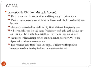 CDMA
51
 CDMA (Code Division MultipleAccess)
There is no restriction on time and frequency in this scheme.
 Parallel communication without collision and whole bandwidth can
be used
Users are separated by code not by time slot and frequency slot
All terminals send on the same frequency probably at the same time
and can use the whole bandwidth of the transmission channel
Each sender has a unique random number, the sender XORs the
signal with this random number
The receiver can “tune” into this signal if it knows the pseudo
random number, tuning is done via a correlation function
Pallepati Vasavi
 