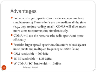 Advantages
Potentially larger capacity (more users can communicate
simultaneously) If users don’t use the medium all the time
(e.g., they are just reading email), CDMA will allow much
more users to communicate simultaneously.
CDMA will use the resource (the radio spectrum) more
efficiently.
Provides larger spread spectrum, thus more robust against
noise bursts and multipath frequency selective fading
GSM bandwidth = 200 kHz
 IS-95 bandwidth = 1.25 MHz
W-CDMA (3G) bandwidth = 10MHz
Pallepati Vasavi53
 