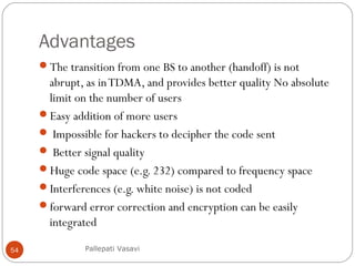 Advantages
The transition from one BS to another (handoff) is not
abrupt, as inTDMA, and provides better quality No absolute
limit on the number of users
Easy addition of more users
 Impossible for hackers to decipher the code sent
 Better signal quality
Huge code space (e.g. 232) compared to frequency space
Interferences (e.g. white noise) is not coded
forward error correction and encryption can be easily
integrated
Pallepati Vasavi54
 