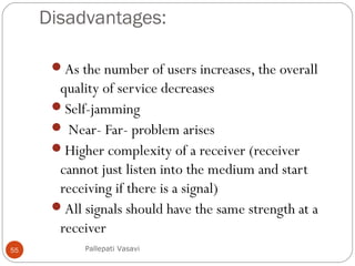 Disadvantages:
As the number of users increases, the overall
quality of service decreases
Self-jamming
 Near- Far- problem arises
Higher complexity of a receiver (receiver
cannot just listen into the medium and start
receiving if there is a signal)
All signals should have the same strength at a
receiver
Pallepati Vasavi55
 