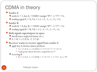 CDMA in theory
56
SenderA
sends Ad = 1, key Ak = 010011 (assign: “0”= -1, “1”= +1)
sending signal As = Ad *Ak = (-1, +1, -1, -1, +1, +1)
Sender B
sends Bd = 0, key Bk = 110101 (assign: “0”= -1, “1”= +1)
sending signal Bs = Bd * Bk = (-1, -1, +1, -1, +1, -1)
Both signals superimpose in space
interference neglected (noise etc.)
As + Bs = (-2, 0, 0, -2, +2, 0)
Receiver wants to receive signal from senderA
apply key Ak bitwise (inner product)
 Ae = (-2, 0, 0, -2, +2, 0) • Ak= 2 + 0 + 0 + 2 + 2 + 0 = 6
 result greater than 0, therefore, original bit was “1”
receiving B
 Be = (-2, 0, 0, -2, +2, 0) • Bk = -2 + 0 + 0 - 2 - 2 + 0 = -6, i.e.“0”
Pallepati Vasavi
 