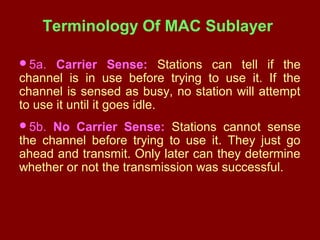 Terminology Of MAC Sublayer
5a. Carrier Sense: Stations can tell if the
channel is in use before trying to use it. If the
channel is sensed as busy, no station will attempt
to use it until it goes idle.
5b. No Carrier Sense: Stations cannot sense
the channel before trying to use it. They just go
ahead and transmit. Only later can they determine
whether or not the transmission was successful.
 