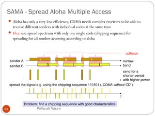 SAMA - Spread Aloha Multiple Access
62
 Aloha has only a very low efficiency, CDMA needs complex receivers to be able to
receive different senders with individual codes at the same time
 Idea: use spread spectrum with only one single code (chipping sequence) for
spreading for all senders accessing according to aloha
1sender A
0sender B
0
1
t
narrow
band
send for a
shorter period
with higher power
spread the signal e.g. using the chipping sequence 110101 („CDMA without CD“)
Problem: find a chipping sequence with good characteristics
1
1
collision
Pallepati Vasavi
 