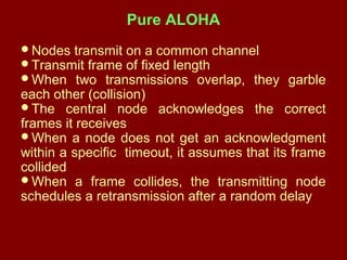 Pure ALOHA
Nodes transmit on a common channel
Transmit frame of fixed length
When two transmissions overlap, they garble
each other (collision)
The central node acknowledges the correct
frames it receives
When a node does not get an acknowledgment
within a specific timeout, it assumes that its frame
collided
When a frame collides, the transmitting node
schedules a retransmission after a random delay
 