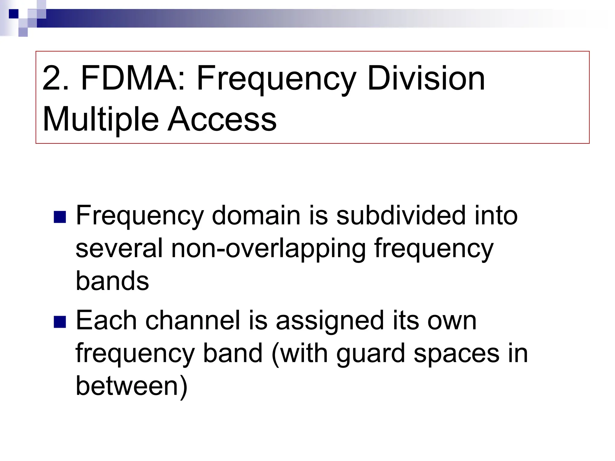 2. FDMA: Frequency Division
Multiple Access
 Frequency domain is subdivided into
several non-overlapping frequency
bands
 Each channel is assigned its own
frequency band (with guard spaces in
between)
 