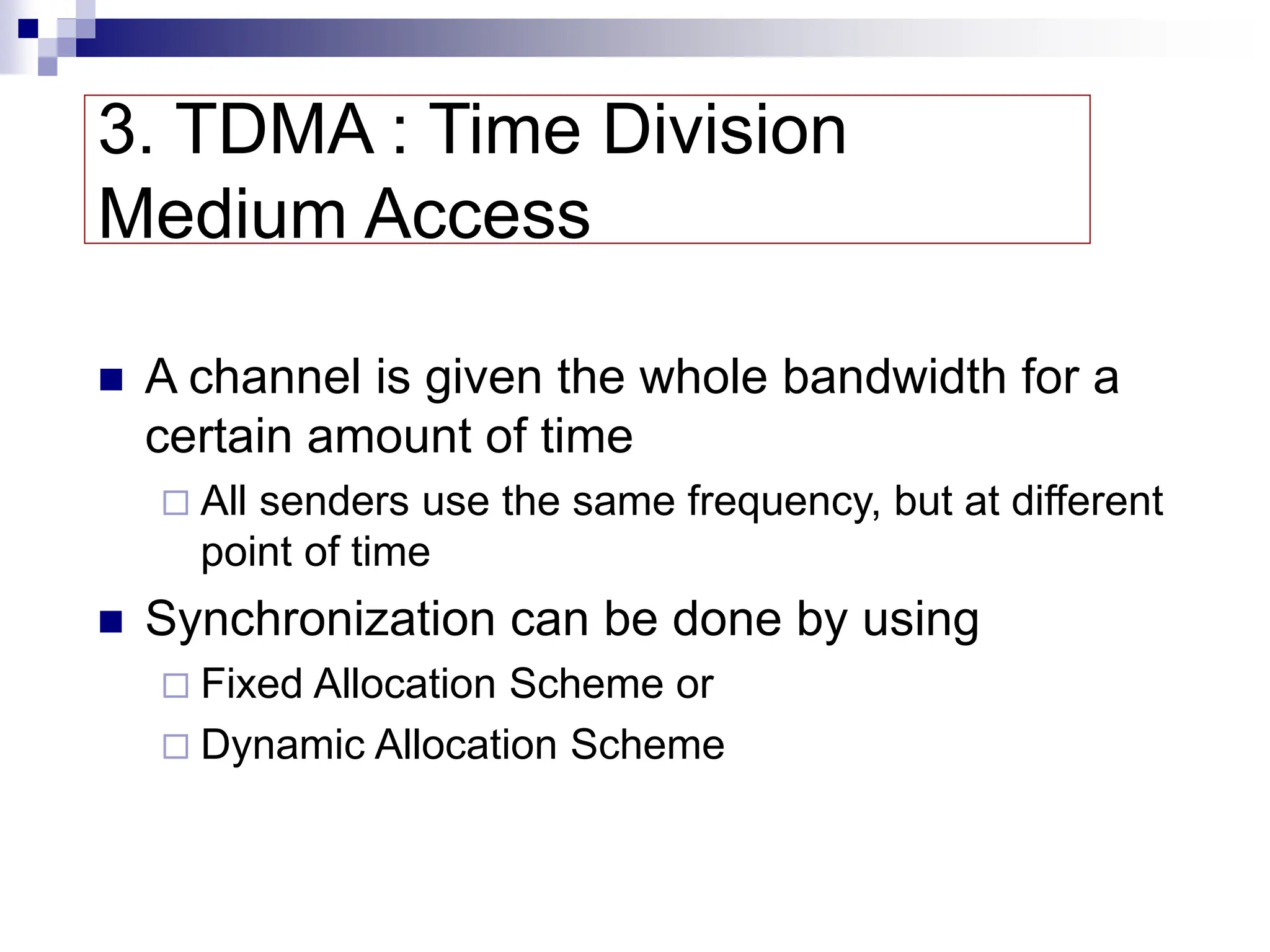 3. TDMA : Time Division
Medium Access
 A channel is given the whole bandwidth for a
certain amount of time
 All senders use the same frequency, but at different
point of time
 Synchronization can be done by using
 Fixed Allocation Scheme or
 Dynamic Allocation Scheme
 