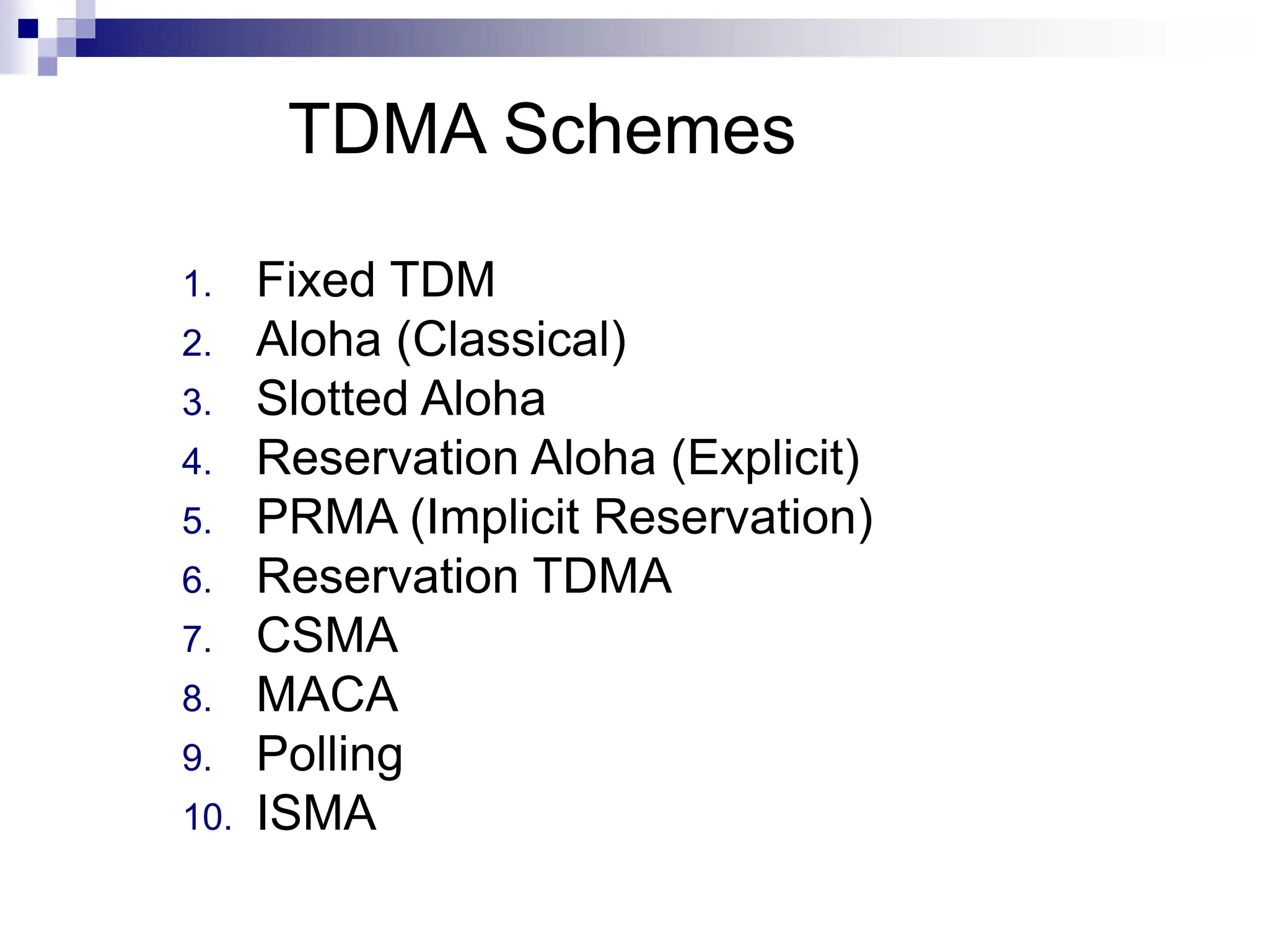 TDMA Schemes
1. Fixed TDM
2. Aloha (Classical)
3. Slotted Aloha
4. Reservation Aloha (Explicit)
5. PRMA (Implicit Reservation)
6. Reservation TDMA
7. CSMA
8. MACA
9. Polling
10. ISMA
 