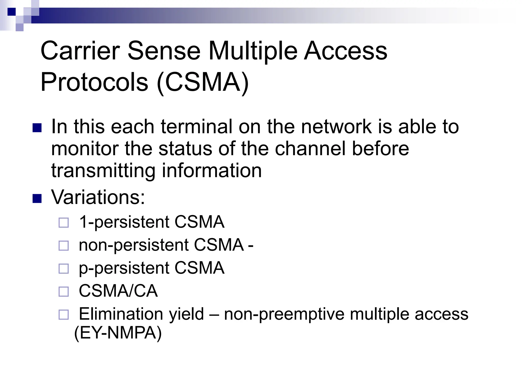  In this each terminal on the network is able to
monitor the status of the channel before
transmitting information
 Variations:
 1-persistent CSMA
 non-persistent CSMA -
 p-persistent CSMA
 CSMA/CA
 Elimination yield – non-preemptive multiple access
(EY-NMPA)
Carrier Sense Multiple Access
Protocols (CSMA)
 