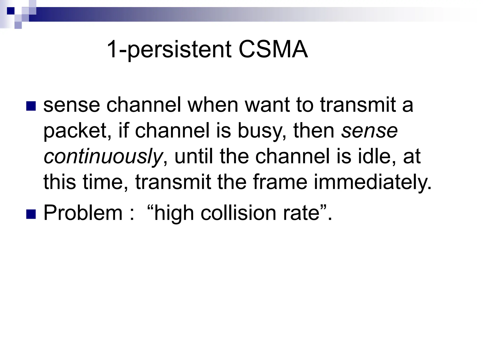  sense channel when want to transmit a
packet, if channel is busy, then sense
continuously, until the channel is idle, at
this time, transmit the frame immediately.
 Problem : “high collision rate”.
1-persistent CSMA
 