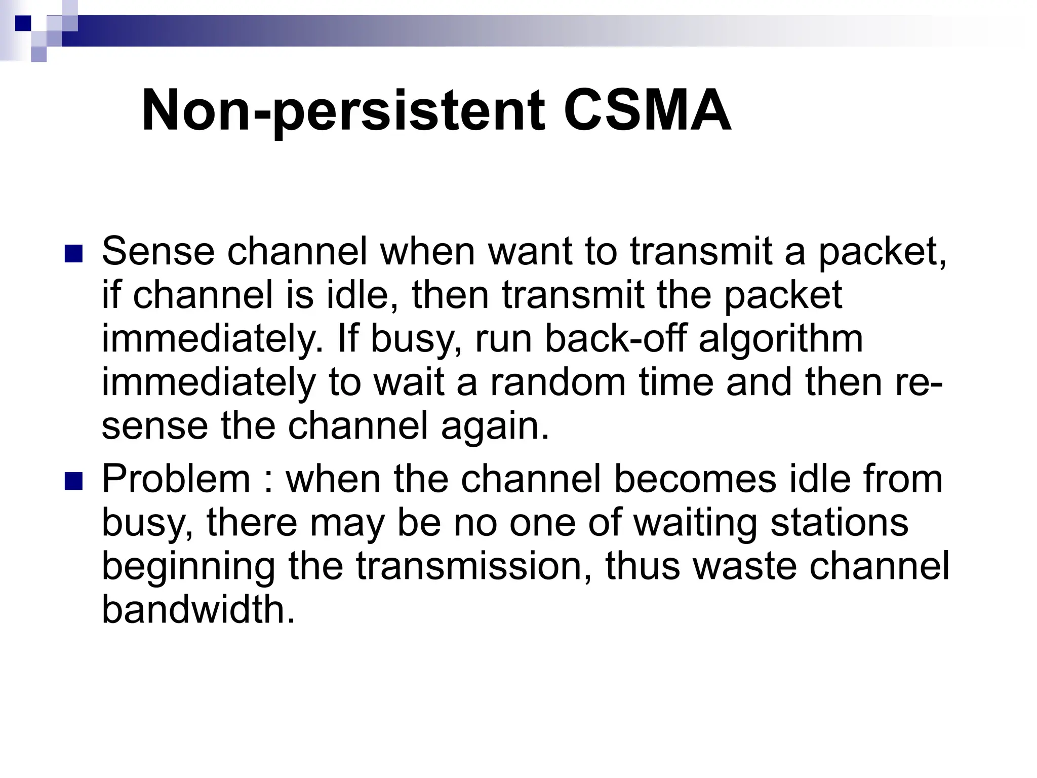  Sense channel when want to transmit a packet,
if channel is idle, then transmit the packet
immediately. If busy, run back-off algorithm
immediately to wait a random time and then re-
sense the channel again.
 Problem : when the channel becomes idle from
busy, there may be no one of waiting stations
beginning the transmission, thus waste channel
bandwidth.
Non-persistent CSMA
 