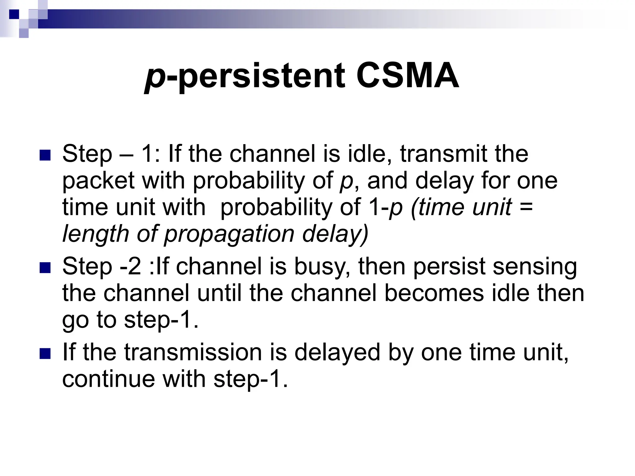  Step – 1: If the channel is idle, transmit the
packet with probability of p, and delay for one
time unit with probability of 1-p (time unit =
length of propagation delay)
 Step -2 :If channel is busy, then persist sensing
the channel until the channel becomes idle then
go to step-1.
 If the transmission is delayed by one time unit,
continue with step-1.
p-persistent CSMA
 