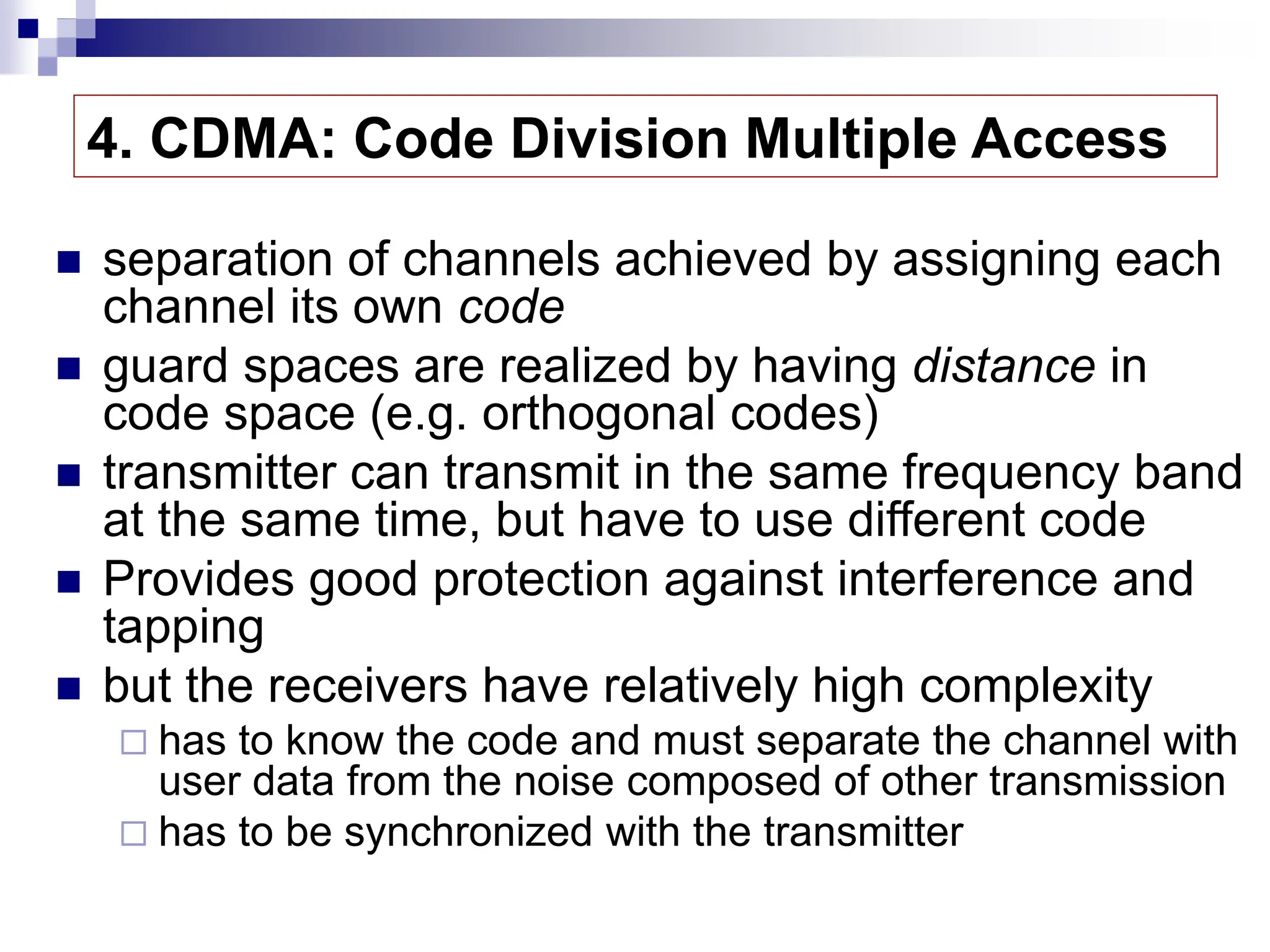 4. CDMA: Code Division Multiple Access
 separation of channels achieved by assigning each
channel its own code
 guard spaces are realized by having distance in
code space (e.g. orthogonal codes)
 transmitter can transmit in the same frequency band
at the same time, but have to use different code
 Provides good protection against interference and
tapping
 but the receivers have relatively high complexity
 has to know the code and must separate the channel with
user data from the noise composed of other transmission
 has to be synchronized with the transmitter
 