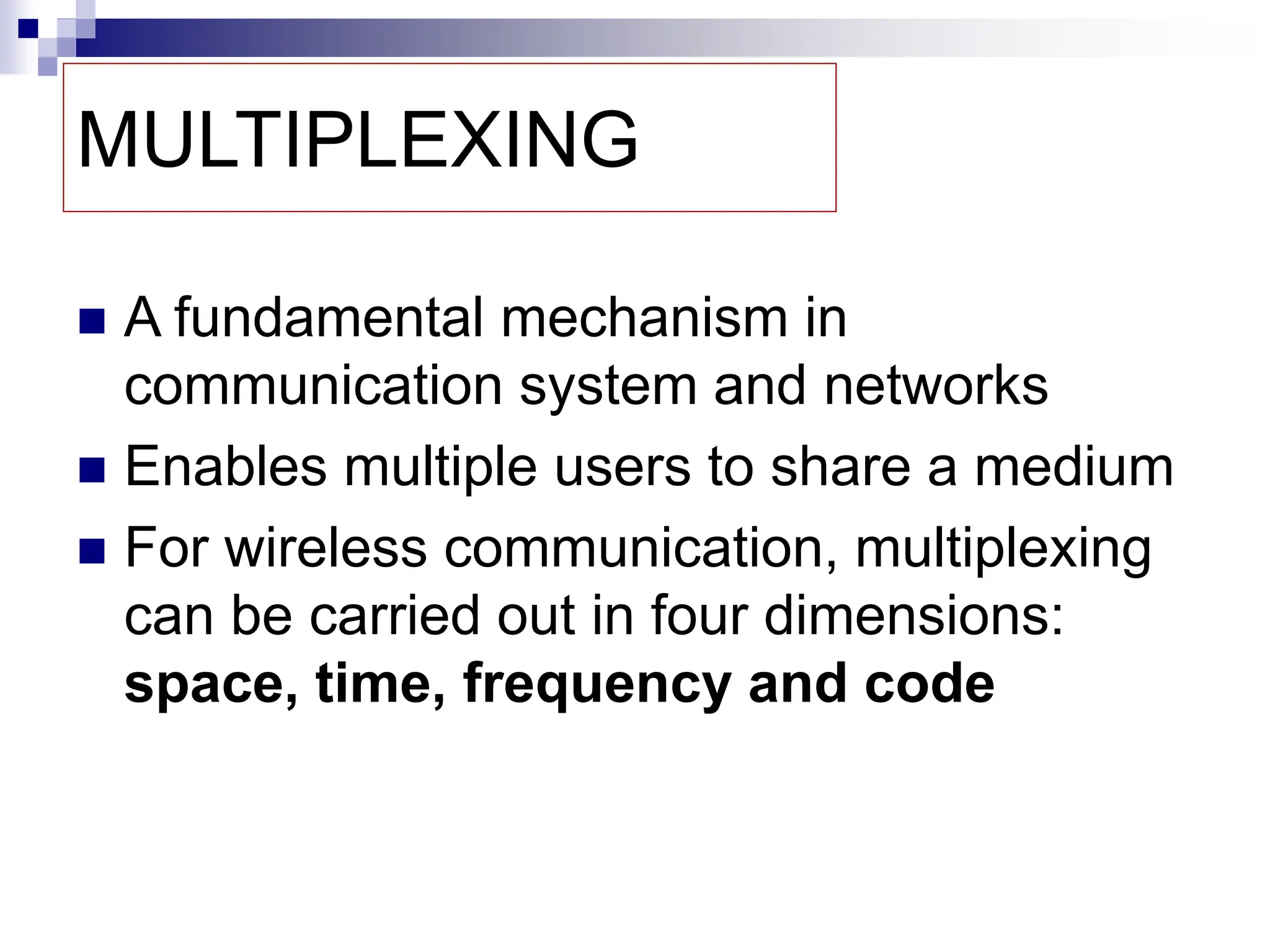 MULTIPLEXING
 A fundamental mechanism in
communication system and networks
 Enables multiple users to share a medium
 For wireless communication, multiplexing
can be carried out in four dimensions:
space, time, frequency and code
 