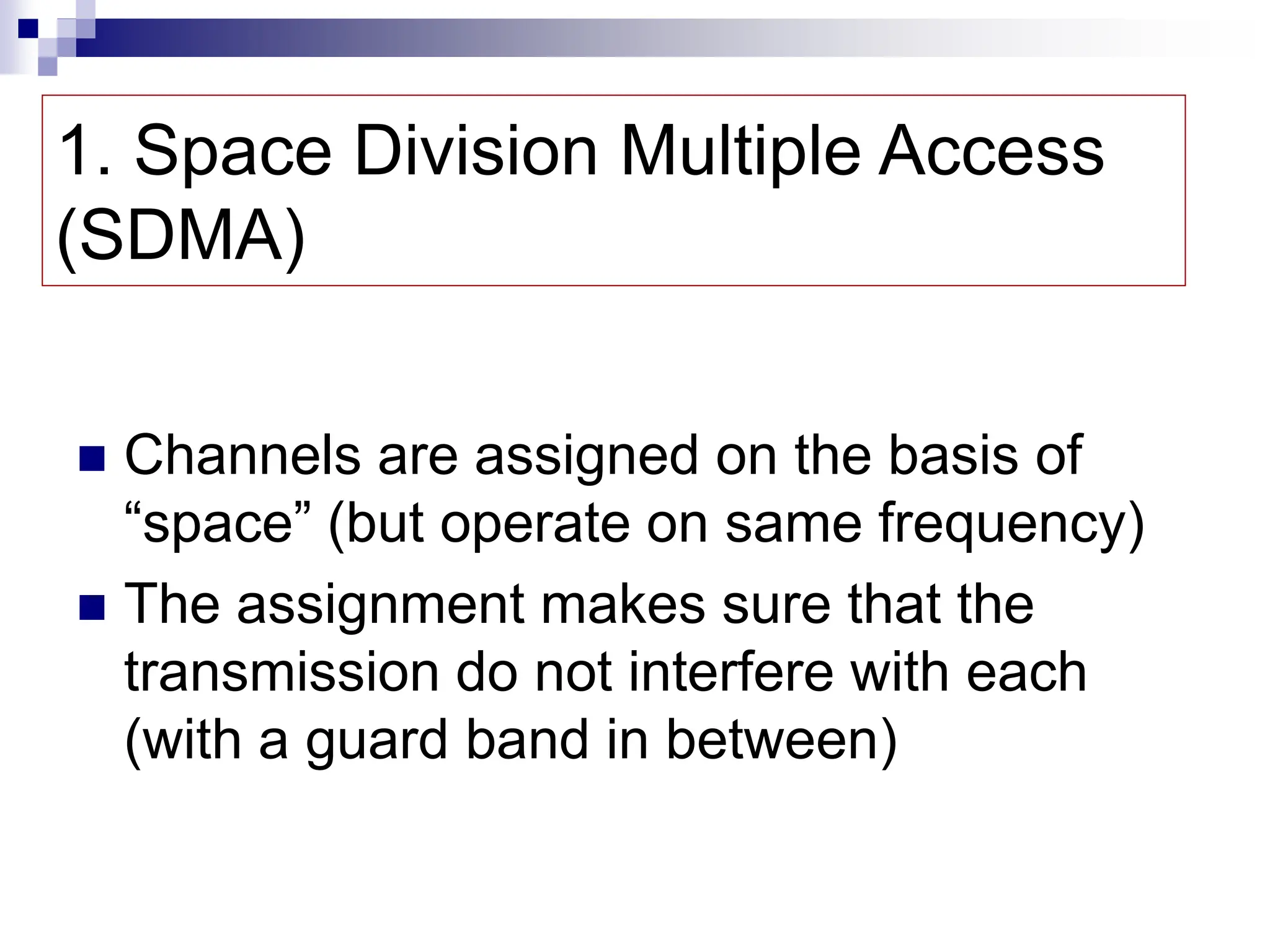 1. Space Division Multiple Access
(SDMA)
 Channels are assigned on the basis of
“space” (but operate on same frequency)
 The assignment makes sure that the
transmission do not interfere with each
(with a guard band in between)
 