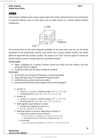   




CDMA
Code division multiple access systems apply codes with certain characteristics to the transmission
to separate different users in code space and to enable access to a shared medium without
interference.
All terminals send on the same frequency probably at the same time and can use the whole
bandwidth of the transmission channel. Each sender has a unique random number, the sender
XORs the signal with this random number. The receiver can “tune” into this signal if it knows the
pseudo random number, tuning is done via a correlation function
Disadvantages:
 higher complexity of a receiver (receiver cannot just listen into the medium and start
receiving if there is a signal)
 all signals should have the same strength at a receiver
Advantages:
 all terminals can use the same frequency, no planning needed
 huge code space (e.g. 232
) compared to frequency space
 interferences (e.g. white noise) is not coded
 forward error correction and encryption can be easily integrated
www.jntuworld.com
www.jntuworld.com
 