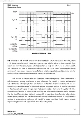   




Reconstruction of A’s data
Soft handover or soft handoff refers to a feature used by the CDMA and WCDMA standards, where
a cell phone is simultaneously connected to two or more cells (or cell sectors) during a call. If the
sectors are from the same physical cell site (a sectorised site), it is referred to as softer handoff.
This technique is a form of mobile-assisted handover, for IS-95/CDMA2000 CDMA cell phones
continuously make power measurements of a list of neighboring cell sites, and determine whether
or not to request or end soft handover with the cell sectors on the list.
Soft handoff is different from the traditional hard-handoff process. With hard handoff, a
definite decision is made on whether to hand off or not. The handoff is initiated and executed
without the user attempting to have simultaneous traffic channel communications with the two
base stations. With soft handoff, a conditional decision is made on whether to hand off. Depending
on the changes in pilot signal strength from the two or more base stations involved, a hard decision
will eventually be made to communicate with only one. This normally happens after it is evident
that the signal from one base station is considerably stronger than those from the others. In the
interim period, the user has simultaneous traffic channel communication with all candidate base
stations. It is desirable to implement soft handoff in power-controlled CDMA systems because
implementing hard handoff is potentially difficult in such systems.
www.jntuworld.com
www.jntuworld.com
 