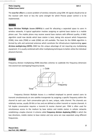  




The near/far effect is a severe problem of wireless networks using CDM. All signals should arrive at
the receiver with more or less the same strength for which Precise power control is to be
implemented.
SDMA
Space Division Multiple Access (SDMA) is used for allocating a separated space to users in
wireless networks. A typical application involves assigning an optimal base station to a mobile
phone user. The mobile phone may receive several base stations with different quality. A MAC
algorithm could now decide which base station is best, taking into account which frequencies
(FDM), time slots (TDM) or code (CDM) are still available. The basis for the SDMA algorithm is
formed by cells and sectorized antennas which constitute the infrastructure implementing space
division multiplexing (SDM). SDM has the unique advantage of not requiring any multiplexing
equipment. It is usually combined with other multiplexing techniques to better utilize the individual
physical channels.
FDMA
Frequency division multiplexing (FDM) describes schemes to subdivide the frequency dimension
into several non-overlapping frequency bands.
Frequency Division Multiple Access is a method employed to permit several users to
transmit simultaneously on one satellite transponder by assigning a specific frequency within the
channel to each user. Each conversation gets its own, unique, radio channel. The channels are
relatively narrow, usually 30 KHz or less and are defined as either transmit or receive channels. A
full duplex conversation requires a transmit & receive channel pair. FDM is often used for
simultaneous access to the medium by base station and mobile station in cellular networks
establishing a duplex channel. A scheme called frequency division duplexing (FDD) in which the
two directions, mobile station to base station and vice versa are now separated using different
frequencies.
www.jntuworld.com
www.jntuworld.com
 