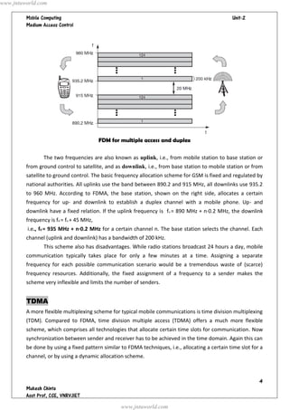   




FDM for multiple access and duplex
The two frequencies are also known as uplink, i.e., from mobile station to base station or
from ground control to satellite, and as downlink, i.e., from base station to mobile station or from
satellite to ground control. The basic frequency allocation scheme for GSM is fixed and regulated by
national authorities. All uplinks use the band between 890.2 and 915 MHz, all downlinks use 935.2
to 960 MHz. According to FDMA, the base station, shown on the right side, allocates a certain
frequency for up- and downlink to establish a duplex channel with a mobile phone. Up- and
downlink have a fixed relation. If the uplink frequency is fu = 890 MHz + n·0.2 MHz, the downlink
frequency is fd = fu + 45 MHz,
i.e., fd = 935 MHz + n·0.2 MHz for a certain channel n. The base station selects the channel. Each
channel (uplink and downlink) has a bandwidth of 200 kHz.
This scheme also has disadvantages. While radio stations broadcast 24 hours a day, mobile
communication typically takes place for only a few minutes at a time. Assigning a separate
frequency for each possible communication scenario would be a tremendous waste of (scarce)
frequency resources. Additionally, the fixed assignment of a frequency to a sender makes the
scheme very inflexible and limits the number of senders.
TDMA
A more flexible multiplexing scheme for typical mobile communications is time division multiplexing
(TDM). Compared to FDMA, time division multiple access (TDMA) offers a much more flexible
scheme, which comprises all technologies that allocate certain time slots for communication. Now
synchronization between sender and receiver has to be achieved in the time domain. Again this can
be done by using a fixed pattern similar to FDMA techniques, i.e., allocating a certain time slot for a
channel, or by using a dynamic allocation scheme.
www.jntuworld.com
www.jntuworld.com
 