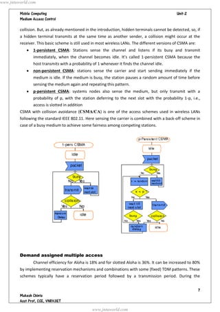   




collision. But, as already mentioned in the introduction, hidden terminals cannot be detected, so, if
a hidden terminal transmits at the same time as another sender, a collision might occur at the
receiver. This basic scheme is still used in most wireless LANs. The different versions of CSMA are:
 1-persistent CSMA: Stations sense the channel and listens if its busy and transmit
immediately, when the channel becomes idle. It’s called 1-persistent CSMA because the
host transmits with a probability of 1 whenever it finds the channel idle.
 non-persistent CSMA: stations sense the carrier and start sending immediately if the
medium is idle. If the medium is busy, the station pauses a random amount of time before
sensing the medium again and repeating this pattern.
 p-persistent CSMA: systems nodes also sense the medium, but only transmit with a
probability of p, with the station deferring to the next slot with the probability 1-p, i.e.,
access is slotted in addition
CSMA with collision avoidance (CSMA/CA) is one of the access schemes used in wireless LANs
following the standard IEEE 802.11. Here sensing the carrier is combined with a back-off scheme in
case of a busy medium to achieve some fairness among competing stations.
Demand assigned multiple access
Channel efficiency for Aloha is 18% and for slotted Aloha is 36%. It can be increased to 80%
by implementing reservation mechanisms and combinations with some (fixed) TDM patterns. These
schemes typically have a reservation period followed by a transmission period. During the
www.jntuworld.com
www.jntuworld.com
 