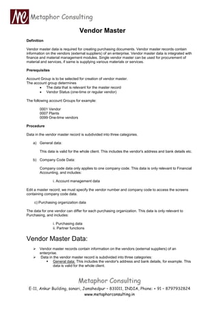 www.metaphorconsulting.in
Vendor Master
Definition
Vendor master data is required for creating purchasing documents. Vendor master records contain
information on the vendors (external suppliers) of an enterprise. Vendor master data is integrated with
finance and material management modules. Single vendor master can be used for procurement of
material and services, if same is supplying various materials or services.
Prerequisites
Account Group is to be selected for creation of vendor master.
The account group determines
 The data that is relevant for the master record
 Vendor Status (one-time or regular vendor)
The following account Groups for example:
0001 Vendor
0007 Plants
0099 One-time vendors
Procedure
Data in the vendor master record is subdivided into three categories.
a) General data:
This data is valid for the whole client. This includes the vendor's address and bank details etc.
b) Company Code Data:
Company code data only applies to one company code. This data is only relevant to Financial
Accounting, and includes:
i. Account management data
Edit a master record; we must specify the vendor number and company code to access the screens
containing company code data.
c) Purchasing organization data
The data for one vendor can differ for each purchasing organization. This data is only relevant to
Purchasing, and includes:
i. Purchasing data
ii. Partner functions
Vendor Master Data:
 Vendor master records contain information on the vendors (external suppliers) of an
enterprise.
 Data in the vendor master record is subdivided into three categories:
 General data: This includes the vendor's address and bank details, for example. This
data is valid for the whole client.
 