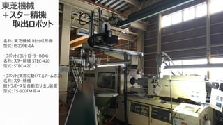 Copyright © 2016 CIMTOPS CORPORATION - All Rights Reserved. 90Copyright © 2016 CIMTOPS CORPORATION - All Rights Reserved. 90
名称: 東芝機械 射出成形機
型式: IS220E-9A
・ロボット(コントローラーBOX)
名称: スター精機 STEC-420
型式: STEC-420
・ロボット(実際に動いてるアームの方)
名称: スター精機
縦トラバース型自動取り出し装置
型式: TS-900FMⅡ-4
 