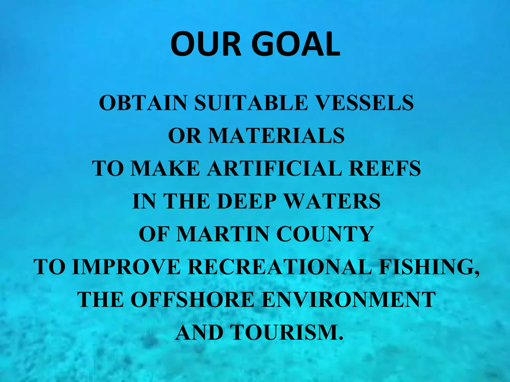 OUR GOAL OBTAIN SUITABLE VESSELS  OR MATERIALS  TO MAKE ARTIFICIAL REEFS  IN THE DEEP WATERS  OF MARTIN COUNTY  TO IMPROVE RECREATIONAL FISHING,  THE OFFSHORE ENVIRONMENT  AND TOURISM. 