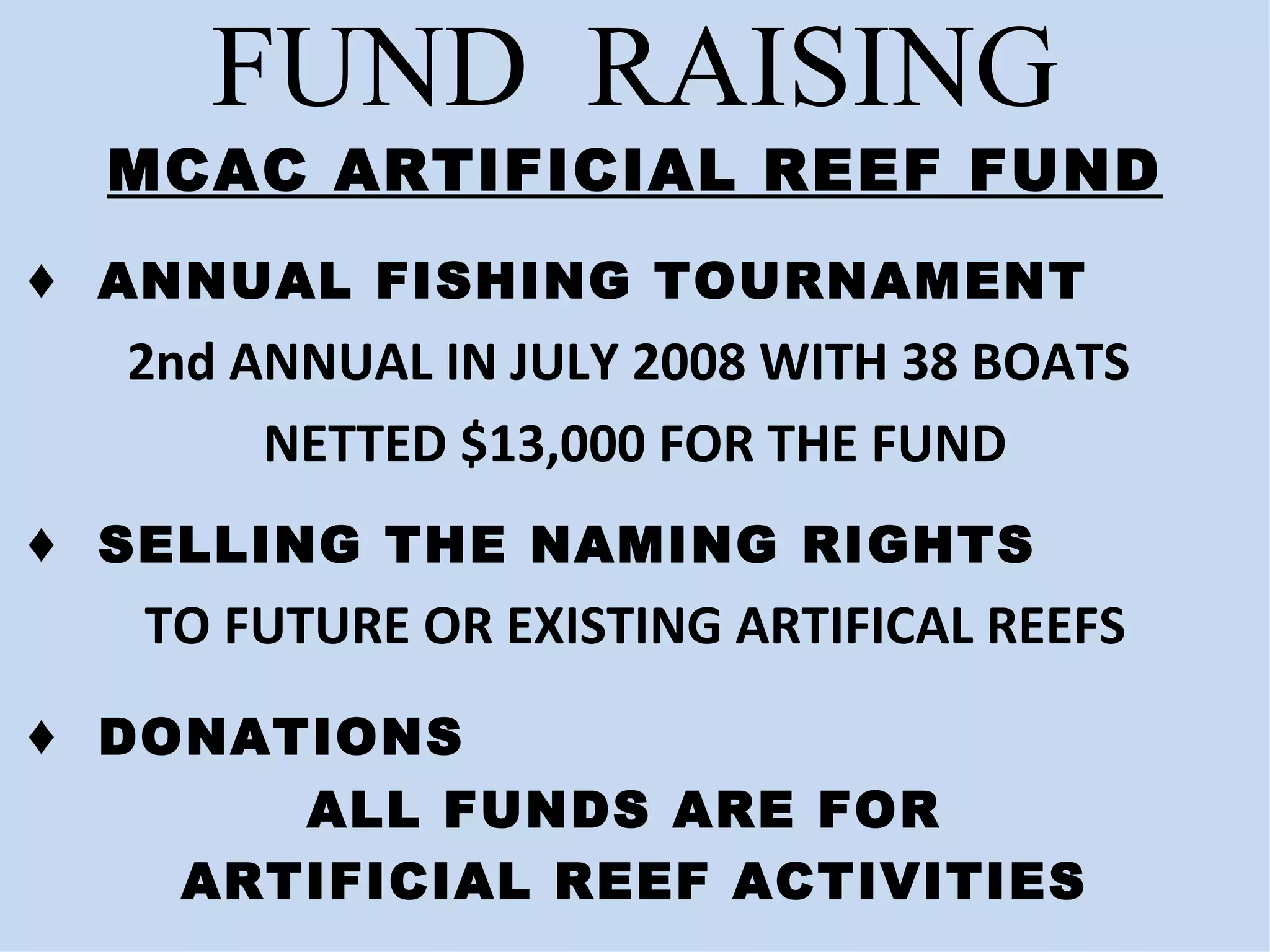 FUND  RAISING MCAC ARTIFICIAL REEF FUND ♦  ANNUAL FISHING TOURNAMENT 2nd ANNUAL IN JULY 2008 WITH 38 BOATS  NETTED $13,000 FOR THE FUND ♦  SELLING THE NAMING RIGHTS  TO FUTURE OR EXISTING ARTIFICAL REEFS ♦  DONATIONS  ALL FUNDS ARE FOR  ARTIFICIAL REEF ACTIVITIES 