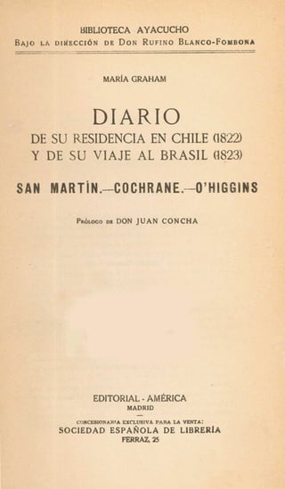 UIBLIOTECA AYACUCHO
O LA DidECCI6N DE DONRUFINOBLANCO-FOYBOIA
AN
. I .
MARfA GRAHAM
DIARIO
DE SU RESIDENCIA EN CHILE (1822)
Y-DESU VIAJE AL BRASIL (3823)
MARTiN.-C OCHRANE.-O' HIGGlNS
PRÓLOGODI DON J U A N CONCHA
EDITORiAL-AM&ICA
MADRID
-
CONCESIONARrA EXCLUSIVA PARA LA VENTA:
SOCIEDAD ESPAÑOLA DE LZBRERfA
FERRAZ, 25
 