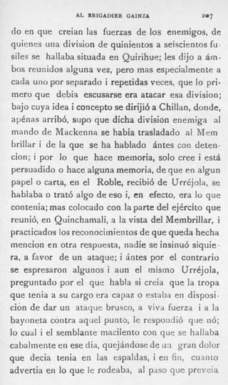 AL BRIGADIER GAINZA             =e7

do en que creian las fuerzas de los enemigos, de
quienes una division de quinientos a seiscientos fu.
siles se hallaba situada en Quirihue; les dijo a ám-
bos reunidos alguna vez, pero mas especialmente a
cada u n o por separado i repetidas veces, que l pri-
                                                 o
mero que debis escusarse era atacar esa division;
bajo cuya idea i concepto se dirijió a Chillan, donde,
apénas arribó, supo que dicha division enemiga al
mando de Mackenna se habia trasladado al Mem
brillar i d e la que se ha hablado ántes con deten-
cion; i por lo que hace memoria, solo cree i está
persuadido o hace alguna memoria, d e que e n algun
papel o carta, e n el Roble, recibió d e Urréjola, se
hablaba o trató algo d e eso i, en efecto, era l que
                                                 o
contenia; mas colocado con la parte del ejército que
reunió, en Quinchamali, a la vista del Membrillar, i
practicados ioc reconocimientos d e que queda hecha
mencion en otra respuesta, nadie se insinuó siqiiie -
ra, a favor d e un ataque; i ántes por el contrario
se espresaron algunos i aun el mismo ürr&joola,
preguntado por el que habla si creia que la tropa
que tenia a s u cargo era capaz o estaba e n disposi-
ción d e dar un ataque brusco, a viva fuerza i a la
bayoneta contra aquel punto, le respondió qiie nó;
lo cual i el semblante macilento con que se hallaba
cabalmente en ese dia, quejándose de un gran dolor
que decia tenia en las espaldas, i e n fin, cuanto
advertia e n lo que le rodeaba, al paso que preveia
 
