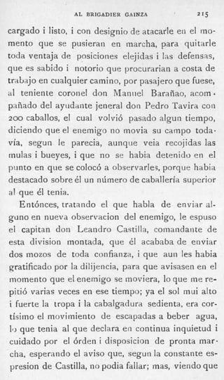 A L BRIGADIER GAINZA            215


cargado i listo, i con designio de atacarle en el mo-
mento que se pusieran en marcha, para quitarle
toda ventaja: de posiciones elejidas i las defensas,
que es sabido i notorio que procurarian a costa de
trabajo en cualquier camino, por pasajero que fuese,
a l teniente coronel don Manuel Barañao, acoma
pnñado del ayudante jeneral don Pedro Tavira con
2 0 0 caballos, el cual volvió pasado algun tiempo,
diciendo que el enemigo no movia su campo toda-
vía, segun le parecia, aunque veia recojidas las
mulas i bueyes, i que no se habia detenido en el
punto en que se colocó a observarles, porque habia
destacado sobre é u n número d e caballería superior
                   l
a! que él tenia.
    Entónces, tratando el que habla de enviar al-
guno en nueva obcervacion del enemigo, le espuso
el capitan don Leandro Cactilla, comandante de
esta division montada, que él acababa de enviar
dos mozos de toda confianza, i que aun les habia
gratificado por la dili.jencia, para que avisasen en el
momento que el enemigo se moviera, lo que me re-
pitió varias veces en ese tiempo; ya el sol mui alto
 i fuerte la tropa i la cabalgadura sedienta, era cor-
 tísimo el movimiento de escapadas a beber agua,
 1 que tenia al que declara en continua inquietud i
  0
 cuidado por el órden i disposicion de pronta mar-
 cha, esperando el aviso que, segun la constante es-
 presion de Cactilla, no podia fallar; mas, viendo que
 