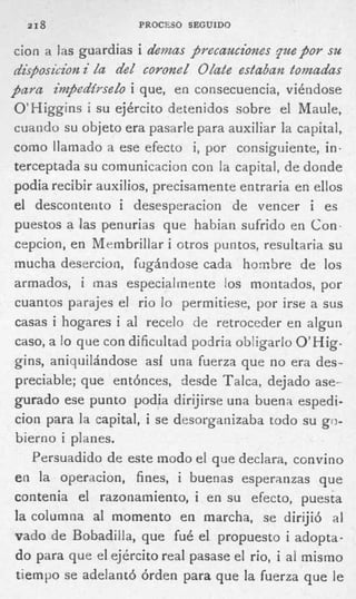 218               PROCESO SEGUIDO


cion a las guardias i demas precauciones p e p o r su
disposicion i da de¿ coronek OZate estaban tomadas
pava impedirsedo i que, en consecuencia, viéndose
O’Higgins i s u ejército detenidos sobre el Mauie,
cuando s u objeto era pasarle para auxiliar la capital,
como llamado a ese efecto i , por consiguiente, i n -
terceptada su comunicacion con la capital, de donde
podia recibir auxilios, precisamente entraria en ellos
 el descontento i desesperacion de vencer i es
 puestos a las penurias que habian sufrido en Con.
 crpcion, en Membrillar i otros puntos, resultaria su
 mucha desercion, fugándose cada hombre de los
 armados, i mas especialmente los montados, por
 cuantos parajes el rio lo permitiese, por irse a sus
 casas i hogares i al recelo de retroceder en algun
 caso, a l que con dificultad podria obligarlo O’Hig-
          o
 gins, aniqiiilándose así una fuerza que no era des-
 preciable; que entónces, desde Talca, dejado ase-
 gurado ese punto podia dirijirse una buena espedi-
 cion para la capital, i se desorganizaba todo su go-
 bierno i planes.
     Persuadido de este modo el que declara, convino
 en la operacion, fines, i buenas esperanzas que
 contenia el razonamiento, i en su efecto, puesta
 la columna al momento en marcha, se dirijió ai
 vado de Bobadiila, que fué el propuesto i adopta-
 do para que el ejército real pasase ei rio, i al mismo
  tiempo se adelantó órden para que la fuerza que le
 